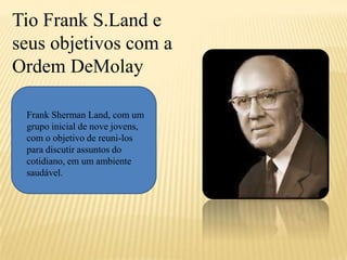 Tio Frank S.Land e
seus objetivos com a
Ordem DeMolay
Frank Sherman Land, com um
grupo inicial de nove jovens,
com o objetivo de reuni-los
para discutir assuntos do
cotidiano, em um ambiente
saudável.
 