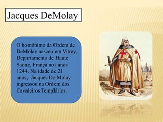 Jacques DeMolay
O homônimo da Ordem de
DeMolay nasceu em Vitrey,
Departamento de Haute
Saone, França nos anos
1244. Na idade de 21
anos, Jacques De Molay
ingressou na Ordem dos
Cavaleiros Templários.
 