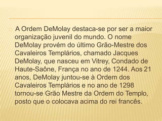A Ordem DeMolay destaca-se por ser a maior
organização juvenil do mundo. O nome
DeMolay provém do último Grão-Mestre dos
Cavaleiros Templários, chamado Jacques
DeMolay, que nasceu em Vitrey, Condado de
Haute-Saône, França no ano de 1244. Aos 21
anos, DeMolay juntou-se à Ordem dos
Cavaleiros Templários e no ano de 1298
tornou-se Grão Mestre da Ordem do Templo,
posto que o colocava acima do rei francês.
 