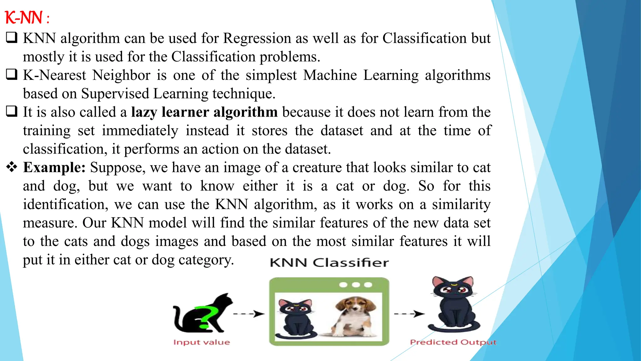 K-NN :
 KNN algorithm can be used for Regression as well as for Classification but
mostly it is used for the Classification problems.
 K-Nearest Neighbor is one of the simplest Machine Learning algorithms
based on Supervised Learning technique.
 It is also called a lazy learner algorithm because it does not learn from the
training set immediately instead it stores the dataset and at the time of
classification, it performs an action on the dataset.
 Example: Suppose, we have an image of a creature that looks similar to cat
and dog, but we want to know either it is a cat or dog. So for this
identification, we can use the KNN algorithm, as it works on a similarity
measure. Our KNN model will find the similar features of the new data set
to the cats and dogs images and based on the most similar features it will
put it in either cat or dog category.
 
