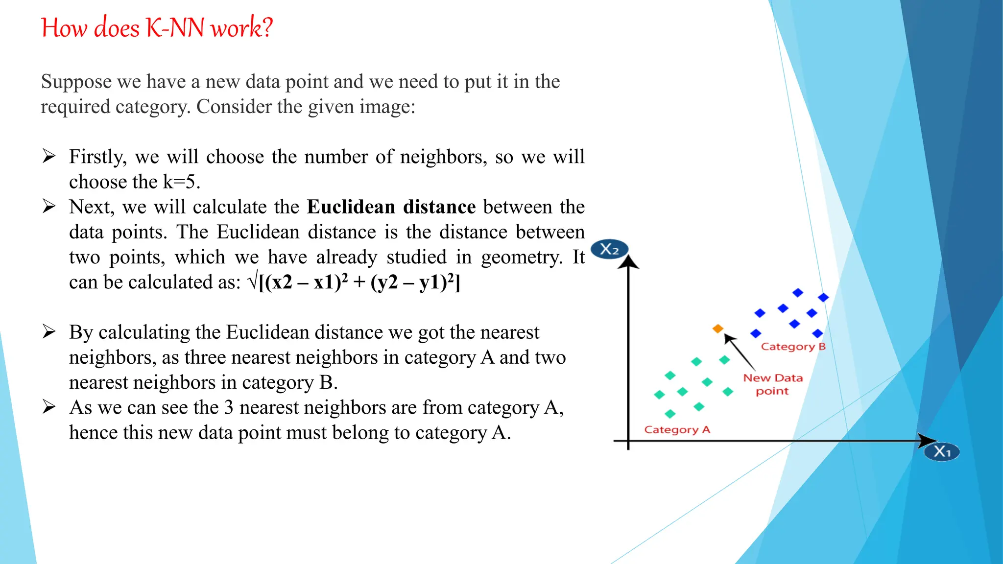 How does K-NN work?
Suppose we have a new data point and we need to put it in the
required category. Consider the given image:
 Firstly, we will choose the number of neighbors, so we will
choose the k=5.
 Next, we will calculate the Euclidean distance between the
data points. The Euclidean distance is the distance between
two points, which we have already studied in geometry. It
can be calculated as: √[(x2 – x1)2 + (y2 – y1)2]
 By calculating the Euclidean distance we got the nearest
neighbors, as three nearest neighbors in category A and two
nearest neighbors in category B.
 As we can see the 3 nearest neighbors are from category A,
hence this new data point must belong to category A.
 