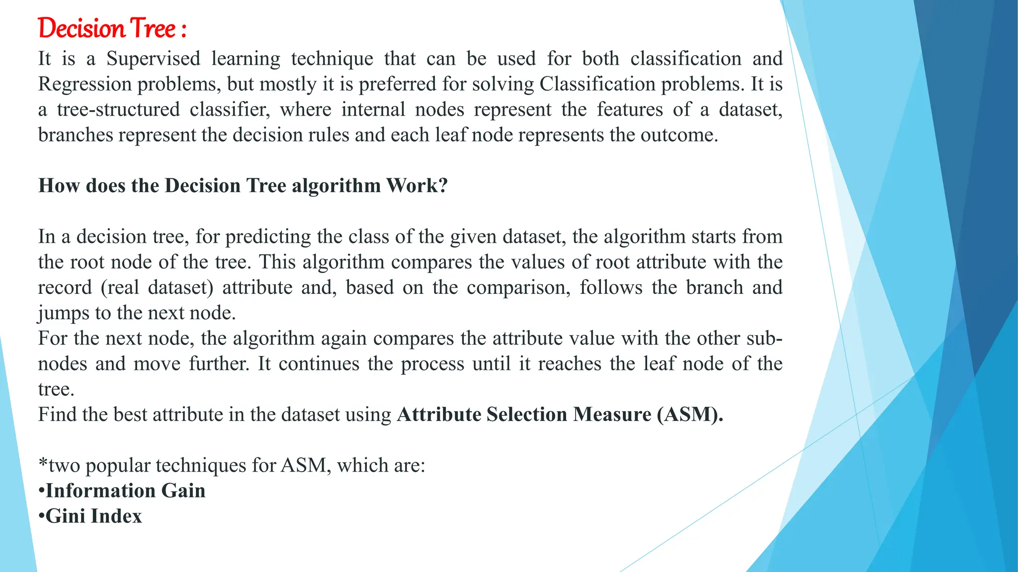 Decision Tree :
It is a Supervised learning technique that can be used for both classification and
Regression problems, but mostly it is preferred for solving Classification problems. It is
a tree-structured classifier, where internal nodes represent the features of a dataset,
branches represent the decision rules and each leaf node represents the outcome.
How does the Decision Tree algorithm Work?
In a decision tree, for predicting the class of the given dataset, the algorithm starts from
the root node of the tree. This algorithm compares the values of root attribute with the
record (real dataset) attribute and, based on the comparison, follows the branch and
jumps to the next node.
For the next node, the algorithm again compares the attribute value with the other sub-
nodes and move further. It continues the process until it reaches the leaf node of the
tree.
Find the best attribute in the dataset using Attribute Selection Measure (ASM).
*two popular techniques for ASM, which are:
•Information Gain
•Gini Index
 