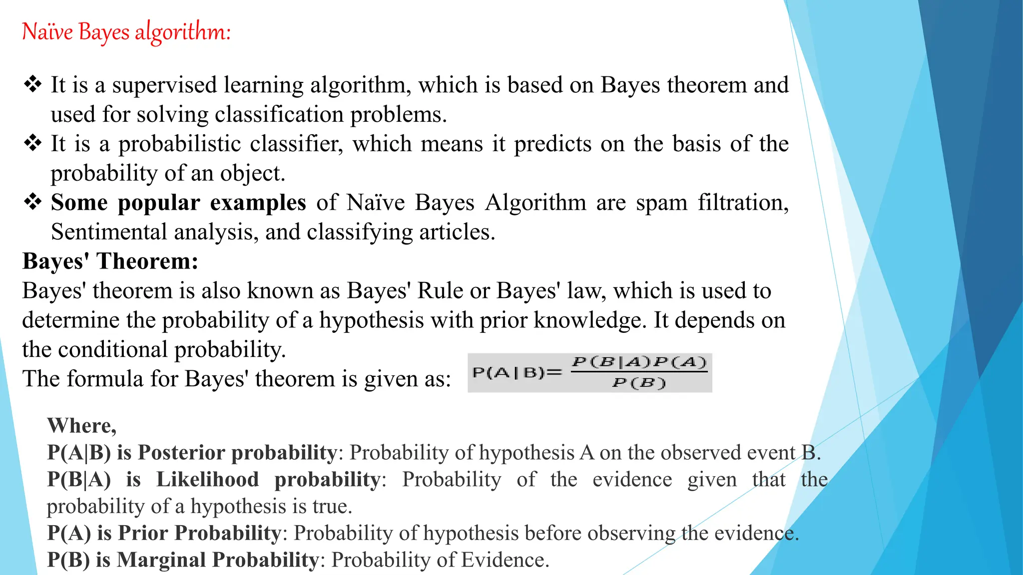 Naïve Bayes algorithm:
 It is a supervised learning algorithm, which is based on Bayes theorem and
used for solving classification problems.
 It is a probabilistic classifier, which means it predicts on the basis of the
probability of an object.
 Some popular examples of Naïve Bayes Algorithm are spam filtration,
Sentimental analysis, and classifying articles.
Bayes' Theorem:
Bayes' theorem is also known as Bayes' Rule or Bayes' law, which is used to
determine the probability of a hypothesis with prior knowledge. It depends on
the conditional probability.
The formula for Bayes' theorem is given as:
Where,
P(A|B) is Posterior probability: Probability of hypothesis A on the observed event B.
P(B|A) is Likelihood probability: Probability of the evidence given that the
probability of a hypothesis is true.
P(A) is Prior Probability: Probability of hypothesis before observing the evidence.
P(B) is Marginal Probability: Probability of Evidence.
 
