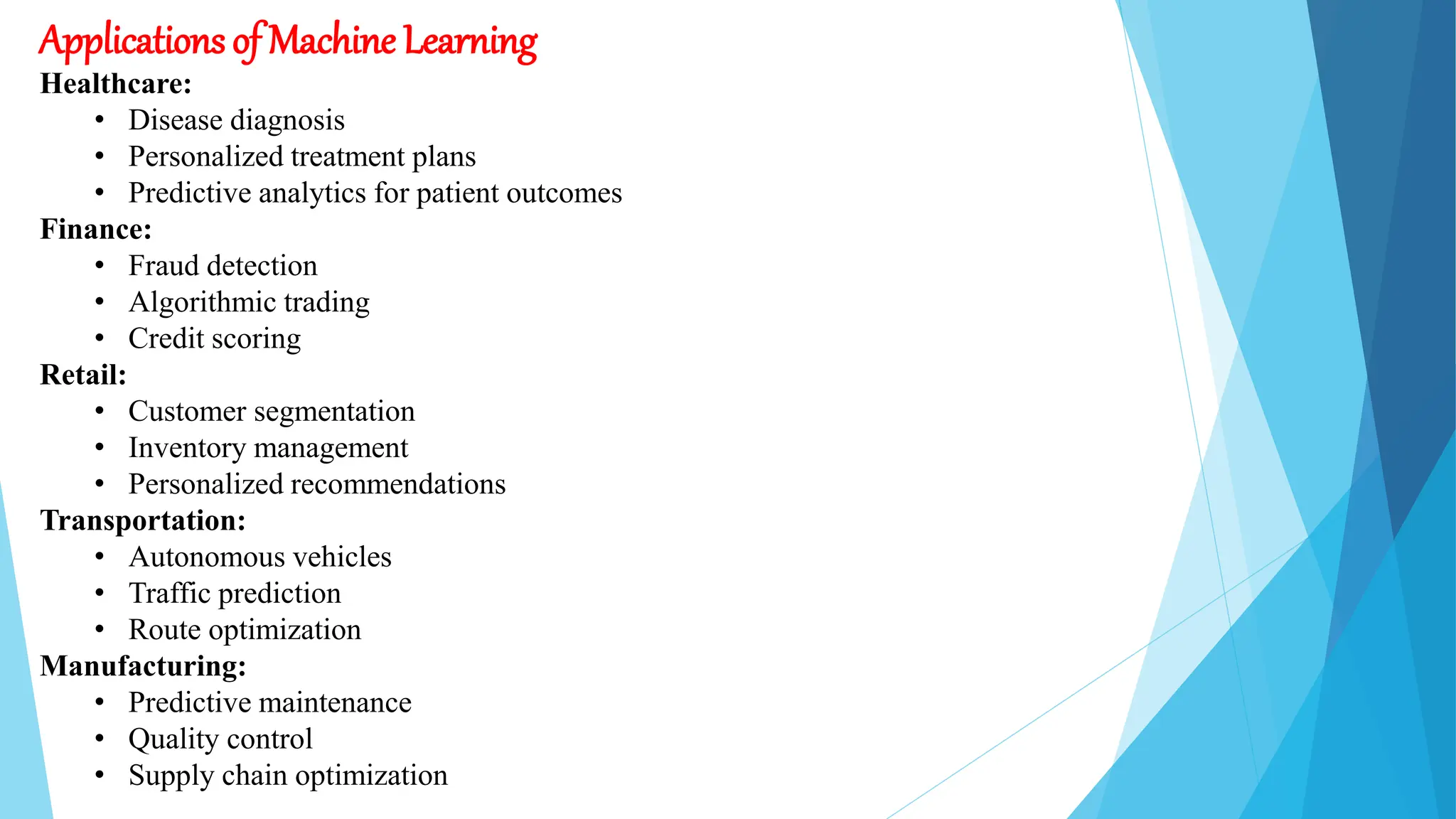 Applications of Machine Learning
Healthcare:
• Disease diagnosis
• Personalized treatment plans
• Predictive analytics for patient outcomes
Finance:
• Fraud detection
• Algorithmic trading
• Credit scoring
Retail:
• Customer segmentation
• Inventory management
• Personalized recommendations
Transportation:
• Autonomous vehicles
• Traffic prediction
• Route optimization
Manufacturing:
• Predictive maintenance
• Quality control
• Supply chain optimization
 