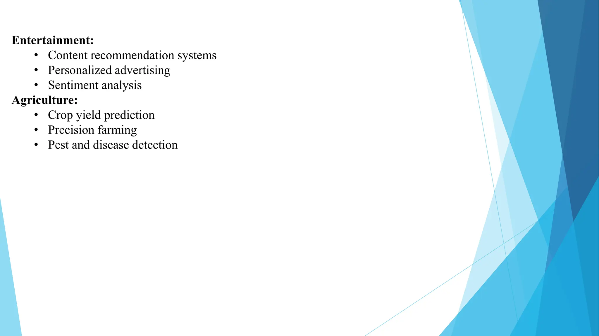 Entertainment:
• Content recommendation systems
• Personalized advertising
• Sentiment analysis
Agriculture:
• Crop yield prediction
• Precision farming
• Pest and disease detection
 