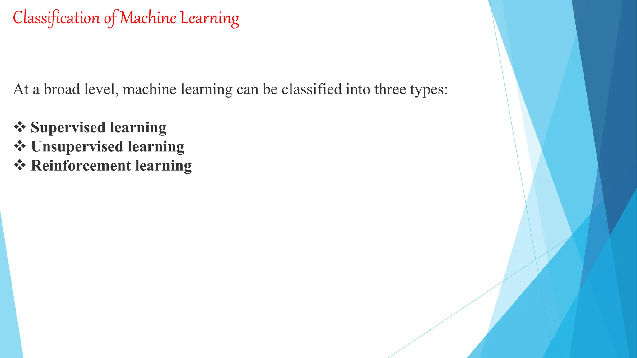 Classification of Machine Learning
At a broad level, machine learning can be classified into three types:
 Supervised learning
 Unsupervised learning
 Reinforcement learning
 