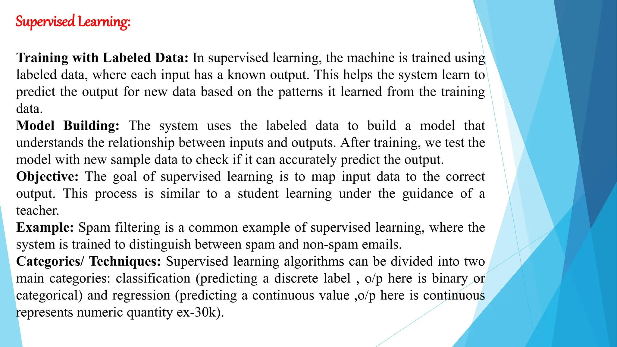 SupervisedLearning:
Training with Labeled Data: In supervised learning, the machine is trained using
labeled data, where each input has a known output. This helps the system learn to
predict the output for new data based on the patterns it learned from the training
data.
Model Building: The system uses the labeled data to build a model that
understands the relationship between inputs and outputs. After training, we test the
model with new sample data to check if it can accurately predict the output.
Objective: The goal of supervised learning is to map input data to the correct
output. This process is similar to a student learning under the guidance of a
teacher.
Example: Spam filtering is a common example of supervised learning, where the
system is trained to distinguish between spam and non-spam emails.
Categories/ Techniques: Supervised learning algorithms can be divided into two
main categories: classification (predicting a discrete label , o/p here is binary or
categorical) and regression (predicting a continuous value ,o/p here is continuous
represents numeric quantity ex-30k).
 