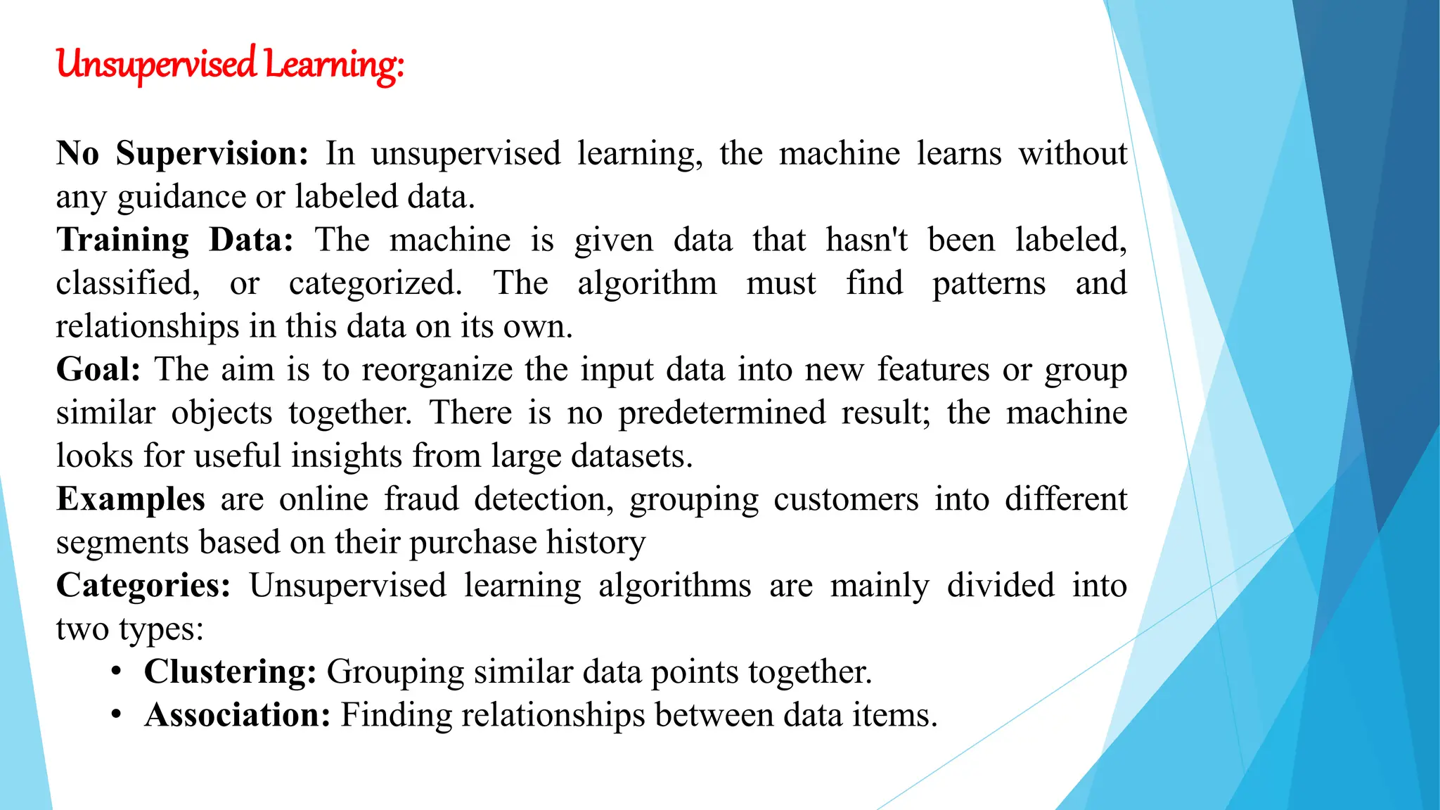 Unsupervised Learning:
No Supervision: In unsupervised learning, the machine learns without
any guidance or labeled data.
Training Data: The machine is given data that hasn't been labeled,
classified, or categorized. The algorithm must find patterns and
relationships in this data on its own.
Goal: The aim is to reorganize the input data into new features or group
similar objects together. There is no predetermined result; the machine
looks for useful insights from large datasets.
Examples are online fraud detection, grouping customers into different
segments based on their purchase history
Categories: Unsupervised learning algorithms are mainly divided into
two types:
• Clustering: Grouping similar data points together.
• Association: Finding relationships between data items.
 