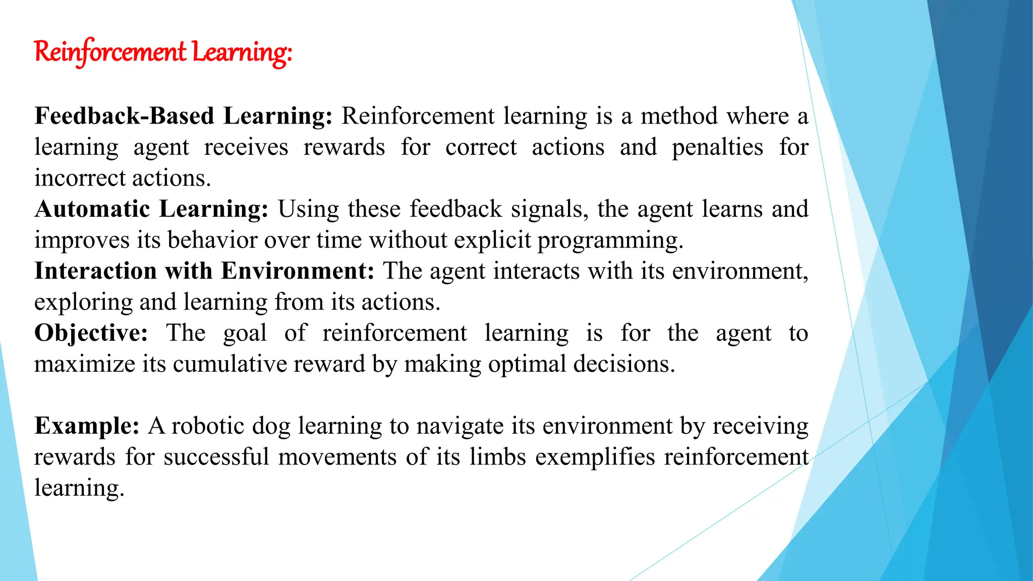 Reinforcement Learning:
Feedback-Based Learning: Reinforcement learning is a method where a
learning agent receives rewards for correct actions and penalties for
incorrect actions.
Automatic Learning: Using these feedback signals, the agent learns and
improves its behavior over time without explicit programming.
Interaction with Environment: The agent interacts with its environment,
exploring and learning from its actions.
Objective: The goal of reinforcement learning is for the agent to
maximize its cumulative reward by making optimal decisions.
Example: A robotic dog learning to navigate its environment by receiving
rewards for successful movements of its limbs exemplifies reinforcement
learning.
 