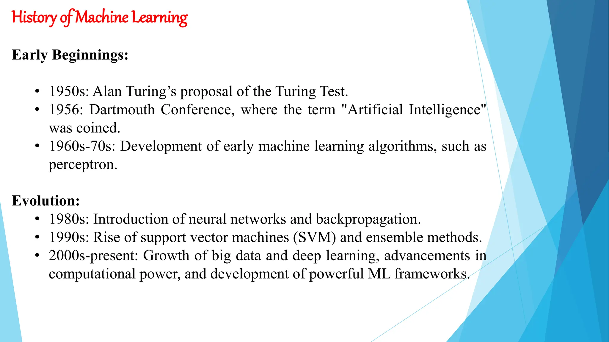 History of Machine Learning
Early Beginnings:
• 1950s: Alan Turing’s proposal of the Turing Test.
• 1956: Dartmouth Conference, where the term "Artificial Intelligence"
was coined.
• 1960s-70s: Development of early machine learning algorithms, such as
perceptron.
Evolution:
• 1980s: Introduction of neural networks and backpropagation.
• 1990s: Rise of support vector machines (SVM) and ensemble methods.
• 2000s-present: Growth of big data and deep learning, advancements in
computational power, and development of powerful ML frameworks.
 