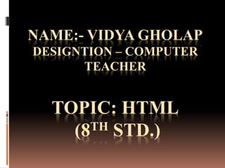 NAME:- VIDYA GHOLAP
DESIGNTION – COMPUTER
TEACHER
TOPIC: HTML
(8TH STD.)
 