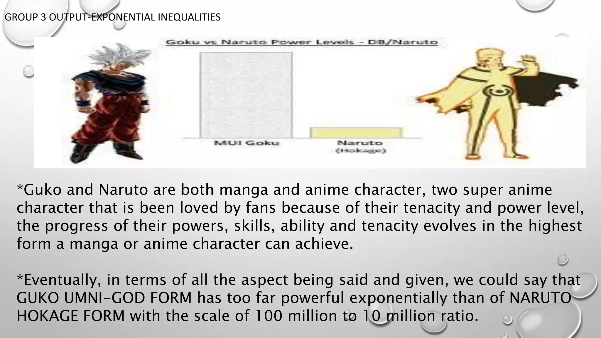 GROUP 3 OUTPUT-EXPONENTIAL INEQUALITIES
*Guko and Naruto are both manga and anime character, two super anime
character that is been loved by fans because of their tenacity and power level,
the progress of their powers, skills, ability and tenacity evolves in the highest
form a manga or anime character can achieve.
*Eventually, in terms of all the aspect being said and given, we could say that
GUKO UMNI-GOD FORM has too far powerful exponentially than of NARUTO
HOKAGE FORM with the scale of 100 million to 10 million ratio.
 