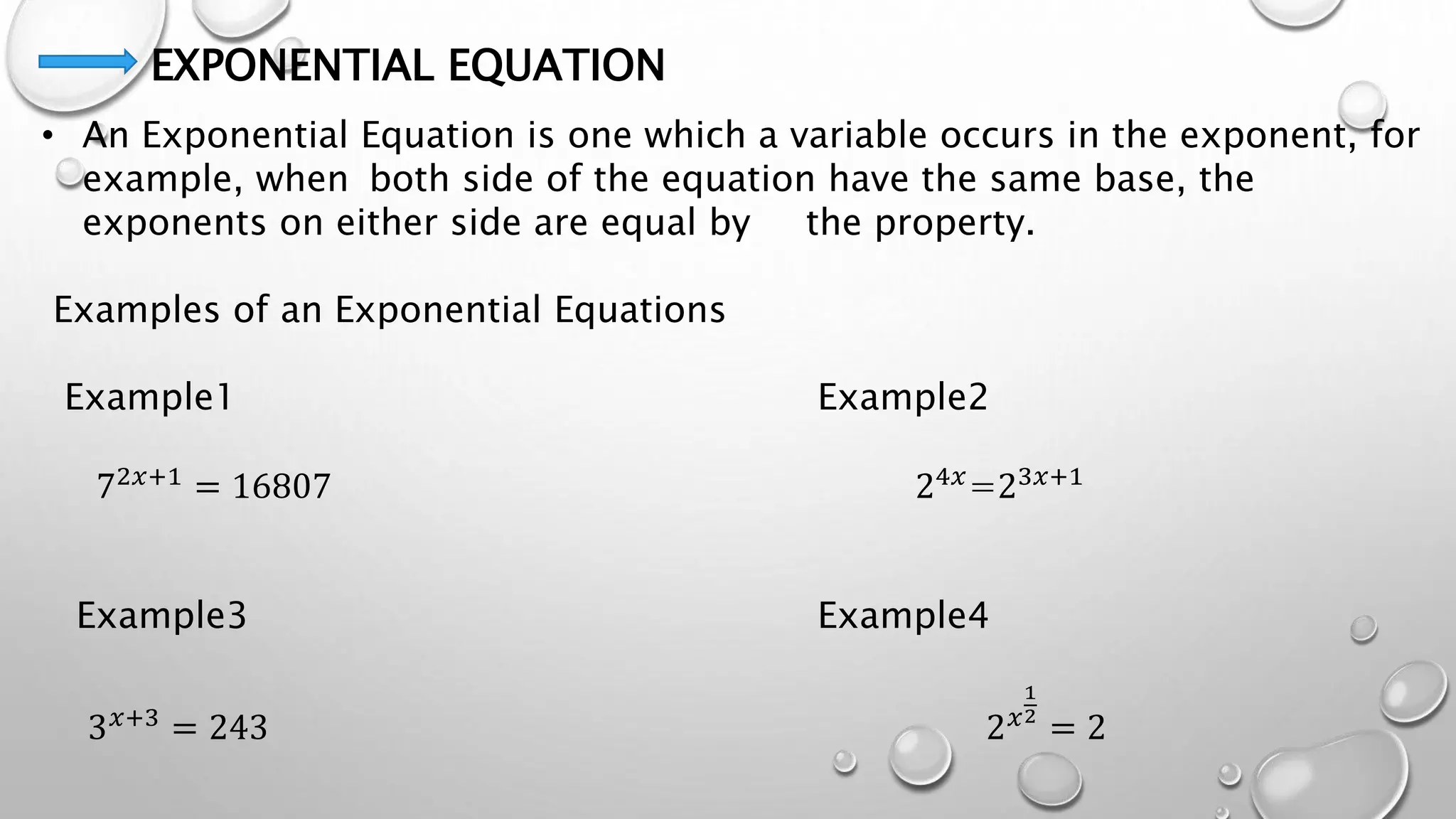 EXPONENTIAL EQUATION
• An Exponential Equation is one which a variable occurs in the exponent, for
example, when both side of the equation have the same base, the
exponents on either side are equal by the property.
Examples of an Exponential Equations
Example1 Example2
72𝑥+1
= 16807 24𝑥
=23𝑥+1
Example3 Example4
3𝑥+3 = 243 2𝑥
1
2
= 2
 