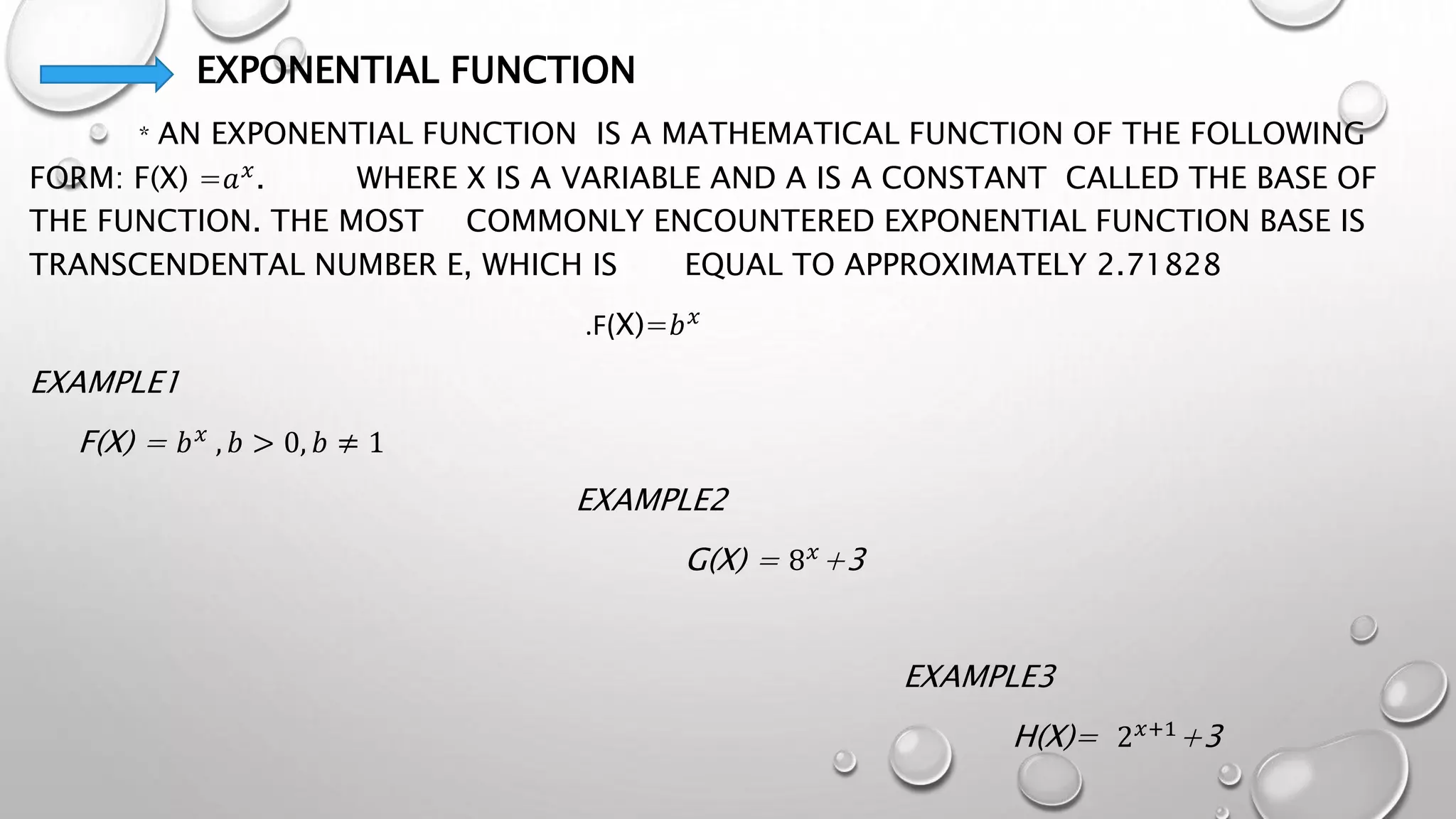 EXPONENTIAL FUNCTION
* AN EXPONENTIAL FUNCTION IS A MATHEMATICAL FUNCTION OF THE FOLLOWING
FORM: F(X) =𝑎𝑥
. WHERE X IS A VARIABLE AND A IS A CONSTANT CALLED THE BASE OF
THE FUNCTION. THE MOST COMMONLY ENCOUNTERED EXPONENTIAL FUNCTION BASE IS
TRANSCENDENTAL NUMBER E, WHICH IS EQUAL TO APPROXIMATELY 2.71828
.F(X)=𝑏𝑥
EXAMPLE1
F(X) = 𝑏𝑥
, 𝑏 > 0, 𝑏 ≠ 1
EXAMPLE2
G(X) = 8𝑥
+3
EXAMPLE3
H(X)= 2𝑥+1+3
 