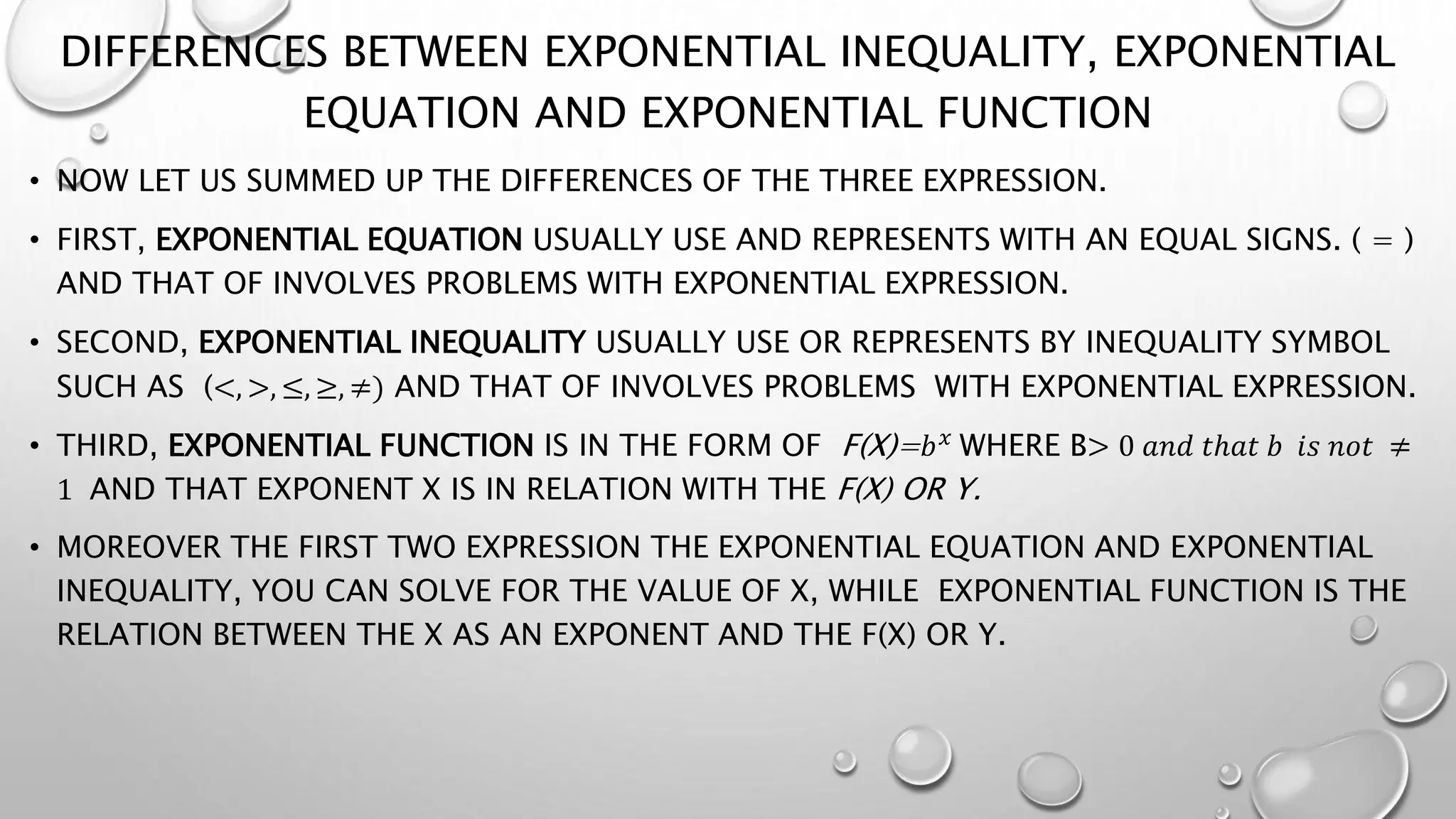 DIFFERENCES BETWEEN EXPONENTIAL INEQUALITY, EXPONENTIAL
EQUATION AND EXPONENTIAL FUNCTION
• NOW LET US SUMMED UP THE DIFFERENCES OF THE THREE EXPRESSION.
• FIRST, EXPONENTIAL EQUATION USUALLY USE AND REPRESENTS WITH AN EQUAL SIGNS. ( = )
AND THAT OF INVOLVES PROBLEMS WITH EXPONENTIAL EXPRESSION.
• SECOND, EXPONENTIAL INEQUALITY USUALLY USE OR REPRESENTS BY INEQUALITY SYMBOL
SUCH AS (<, >, ≤, ≥, ≠) AND THAT OF INVOLVES PROBLEMS WITH EXPONENTIAL EXPRESSION.
• THIRD, EXPONENTIAL FUNCTION IS IN THE FORM OF F(X)=𝑏𝑥
WHERE B> 0 𝑎𝑛𝑑 𝑡ℎ𝑎𝑡 𝑏 𝑖𝑠 𝑛𝑜𝑡 ≠
1 AND THAT EXPONENT X IS IN RELATION WITH THE F(X) OR Y.
• MOREOVER THE FIRST TWO EXPRESSION THE EXPONENTIAL EQUATION AND EXPONENTIAL
INEQUALITY, YOU CAN SOLVE FOR THE VALUE OF X, WHILE EXPONENTIAL FUNCTION IS THE
RELATION BETWEEN THE X AS AN EXPONENT AND THE F(X) OR Y.
 