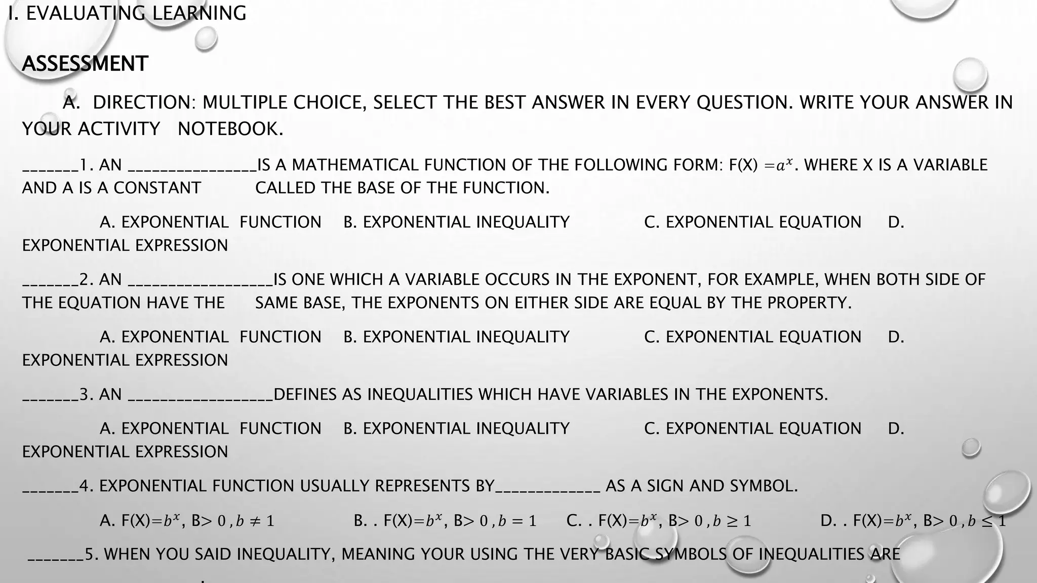 I. EVALUATING LEARNING
ASSESSMENT
A. DIRECTION: MULTIPLE CHOICE, SELECT THE BEST ANSWER IN EVERY QUESTION. WRITE YOUR ANSWER IN
YOUR ACTIVITY NOTEBOOK.
_______1. AN ________________IS A MATHEMATICAL FUNCTION OF THE FOLLOWING FORM: F(X) =𝑎𝑥
. WHERE X IS A VARIABLE
AND A IS A CONSTANT CALLED THE BASE OF THE FUNCTION.
A. EXPONENTIAL FUNCTION B. EXPONENTIAL INEQUALITY C. EXPONENTIAL EQUATION D.
EXPONENTIAL EXPRESSION
_______2. AN __________________IS ONE WHICH A VARIABLE OCCURS IN THE EXPONENT, FOR EXAMPLE, WHEN BOTH SIDE OF
THE EQUATION HAVE THE SAME BASE, THE EXPONENTS ON EITHER SIDE ARE EQUAL BY THE PROPERTY.
A. EXPONENTIAL FUNCTION B. EXPONENTIAL INEQUALITY C. EXPONENTIAL EQUATION D.
EXPONENTIAL EXPRESSION
_______3. AN __________________DEFINES AS INEQUALITIES WHICH HAVE VARIABLES IN THE EXPONENTS.
A. EXPONENTIAL FUNCTION B. EXPONENTIAL INEQUALITY C. EXPONENTIAL EQUATION D.
EXPONENTIAL EXPRESSION
_______4. EXPONENTIAL FUNCTION USUALLY REPRESENTS BY_____________ AS A SIGN AND SYMBOL.
A. F(X)=𝑏𝑥
, B> 0 , 𝑏 ≠ 1 B. . F(X)=𝑏𝑥
, B> 0 , 𝑏 = 1 C. . F(X)=𝑏𝑥
, B> 0 , 𝑏 ≥ 1 D. . F(X)=𝑏𝑥
, B> 0 , 𝑏 ≤ 1
_______5. WHEN YOU SAID INEQUALITY, MEANING YOUR USING THE VERY BASIC SYMBOLS OF INEQUALITIES ARE
______________________.
 