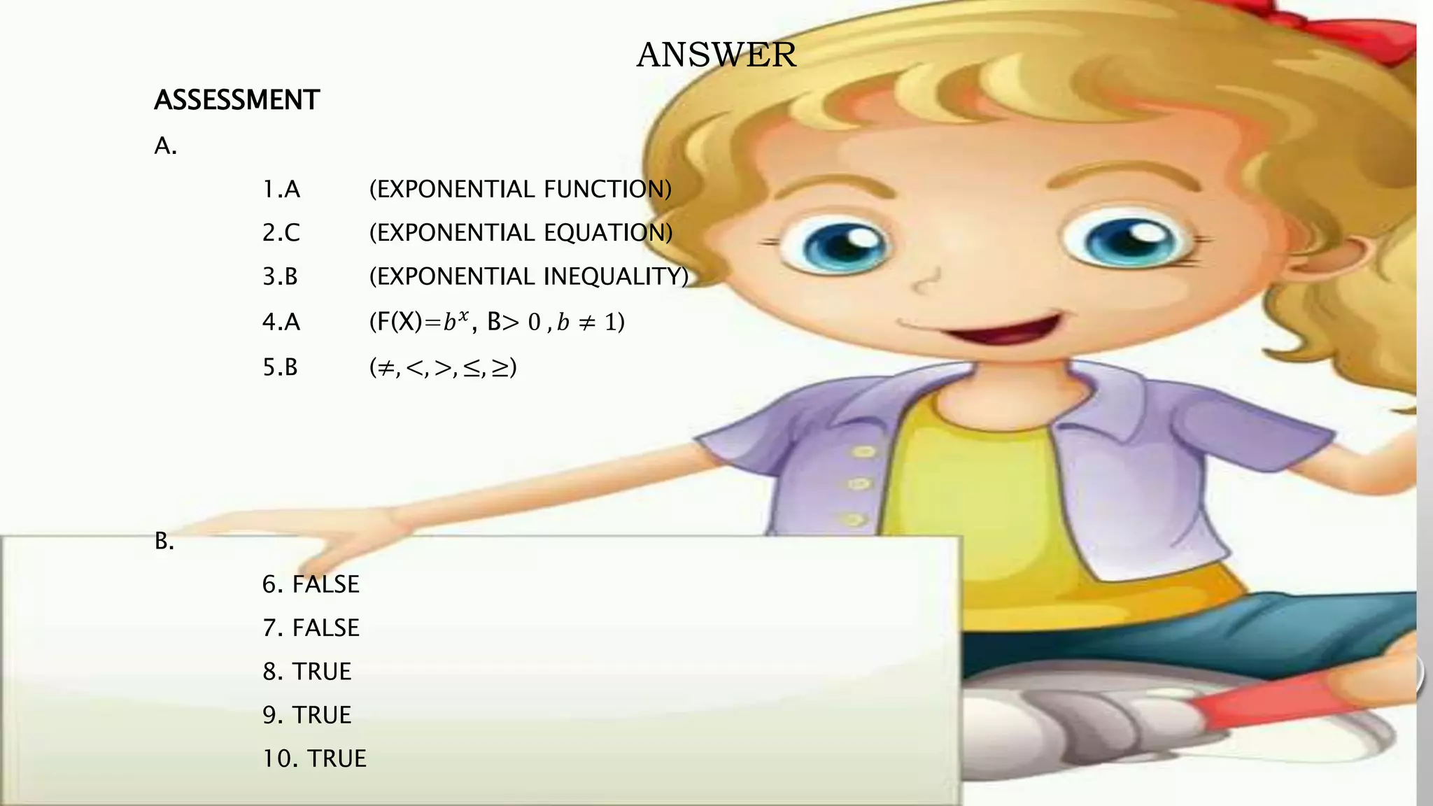 ANSWER
ASSESSMENT
A.
1.A (EXPONENTIAL FUNCTION)
2.C (EXPONENTIAL EQUATION)
3.B (EXPONENTIAL INEQUALITY)
4.A (F(X)=𝑏𝑥
, B> 0 , 𝑏 ≠ 1)
5.B (≠, <, >, ≤, ≥)
B.
6. FALSE
7. FALSE
8. TRUE
9. TRUE
10. TRUE
 