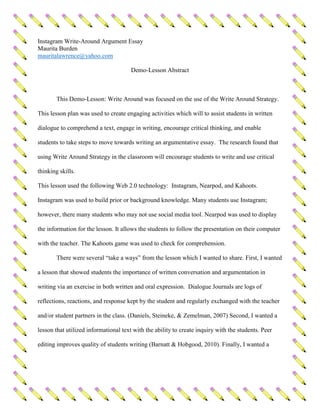 Instagram Write-Around Argument Essay
Maurita Burden
mauritalawrence@yahoo.com
Demo-Lesson Abstract
This Demo-Lesson: Write Around was focused on the use of the Write Around Strategy.
This lesson plan was used to create engaging activities which will to assist students in written
dialogue to comprehend a text, engage in writing, encourage critical thinking, and enable
students to take steps to move towards writing an argumentative essay. The research found that
using Write Around Strategy in the classroom will encourage students to write and use critical
thinking skills.
This lesson used the following Web 2.0 technology: Instagram, Nearpod, and Kahoots.
Instagram was used to build prior or background knowledge. Many students use Instagram;
however, there many students who may not use social media tool. Nearpod was used to display
the information for the lesson. It allows the students to follow the presentation on their computer
with the teacher. The Kahoots game was used to check for comprehension.
There were several “take a ways” from the lesson which I wanted to share. First, I wanted
a lesson that showed students the importance of written conversation and argumentation in
writing via an exercise in both written and oral expression. Dialogue Journals are logs of
reflections, reactions, and response kept by the student and regularly exchanged with the teacher
and/or student partners in the class. (Daniels, Steineke, & Zemelman, 2007) Second, I wanted a
lesson that utilized informational text with the ability to create inquiry with the students. Peer
editing improves quality of students writing (Barnatt & Hobgood, 2010). Finally, I wanted a
 