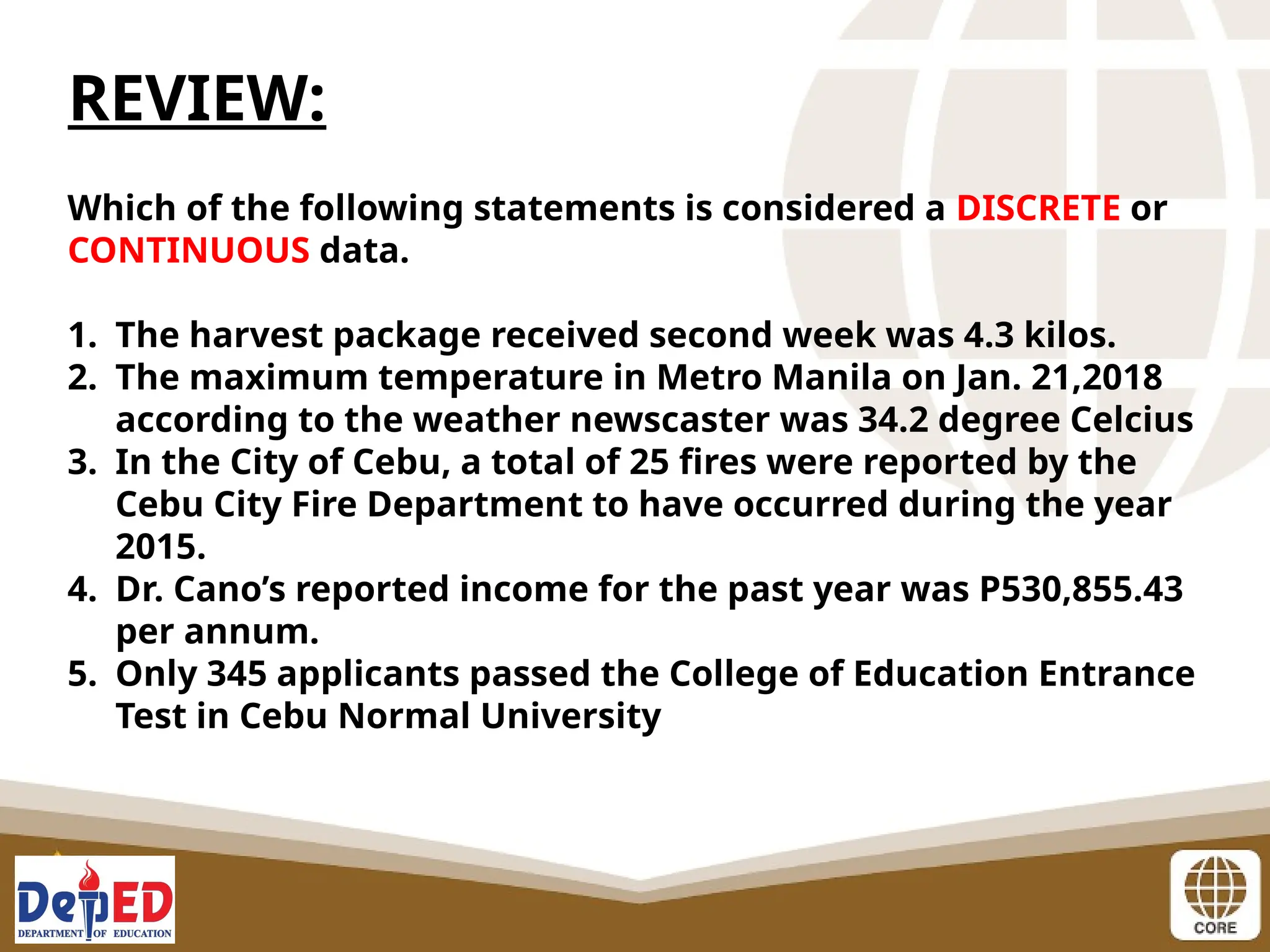 REVIEW:
Which of the following statements is considered a DISCRETE or
CONTINUOUS data.
1. The harvest package received second week was 4.3 kilos.
2. The maximum temperature in Metro Manila on Jan. 21,2018
according to the weather newscaster was 34.2 degree Celcius
3. In the City of Cebu, a total of 25 fires were reported by the
Cebu City Fire Department to have occurred during the year
2015.
4. Dr. Cano’s reported income for the past year was P530,855.43
per annum.
5. Only 345 applicants passed the College of Education Entrance
Test in Cebu Normal University
 