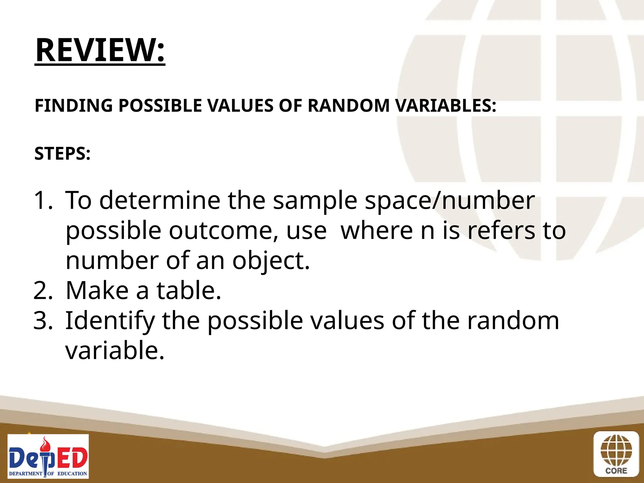 REVIEW:
FINDING POSSIBLE VALUES OF RANDOM VARIABLES:
STEPS:
1. To determine the sample space/number
possible outcome, use where n is refers to
number of an object.
2. Make a table.
3. Identify the possible values of the random
variable.
 
