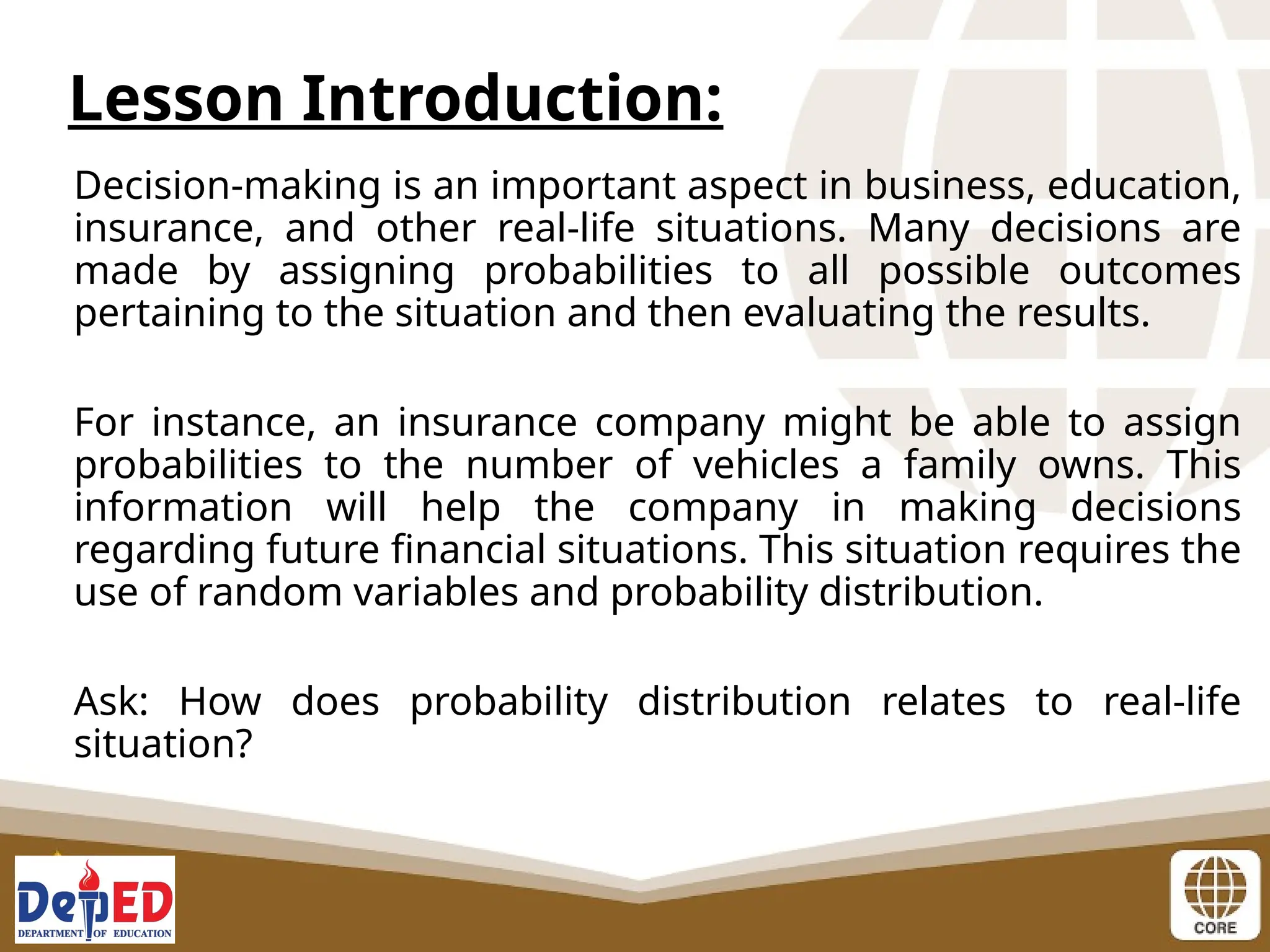 Decision-making is an important aspect in business, education,
insurance, and other real-life situations. Many decisions are
made by assigning probabilities to all possible outcomes
pertaining to the situation and then evaluating the results.
For instance, an insurance company might be able to assign
probabilities to the number of vehicles a family owns. This
information will help the company in making decisions
regarding future financial situations. This situation requires the
use of random variables and probability distribution.
Ask: How does probability distribution relates to real-life
situation?
Lesson Introduction:
 