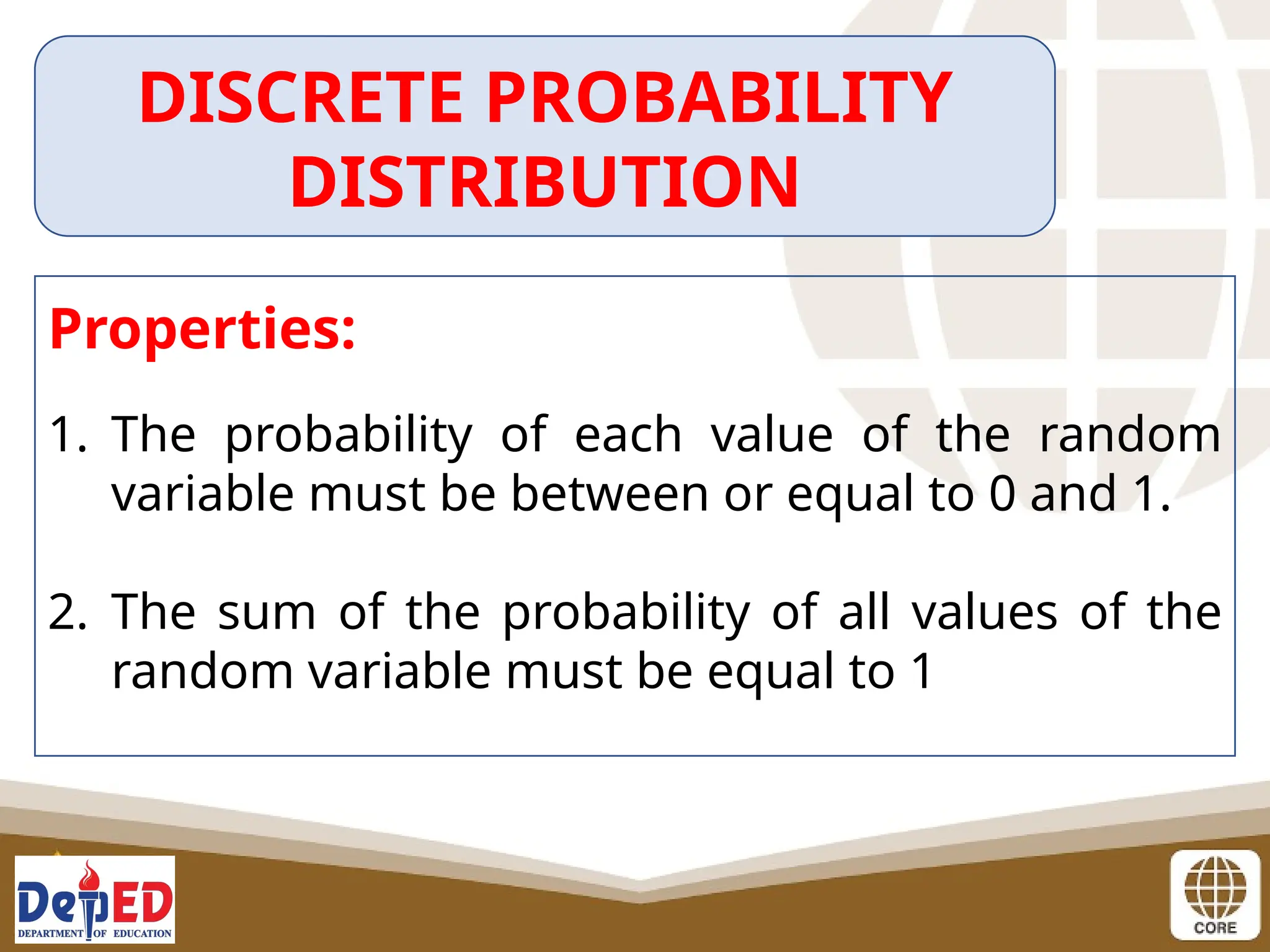 DISCRETE PROBABILITY
DISTRIBUTION
Properties:
1. The probability of each value of the random
variable must be between or equal to 0 and 1.
2. The sum of the probability of all values of the
random variable must be equal to 1
 