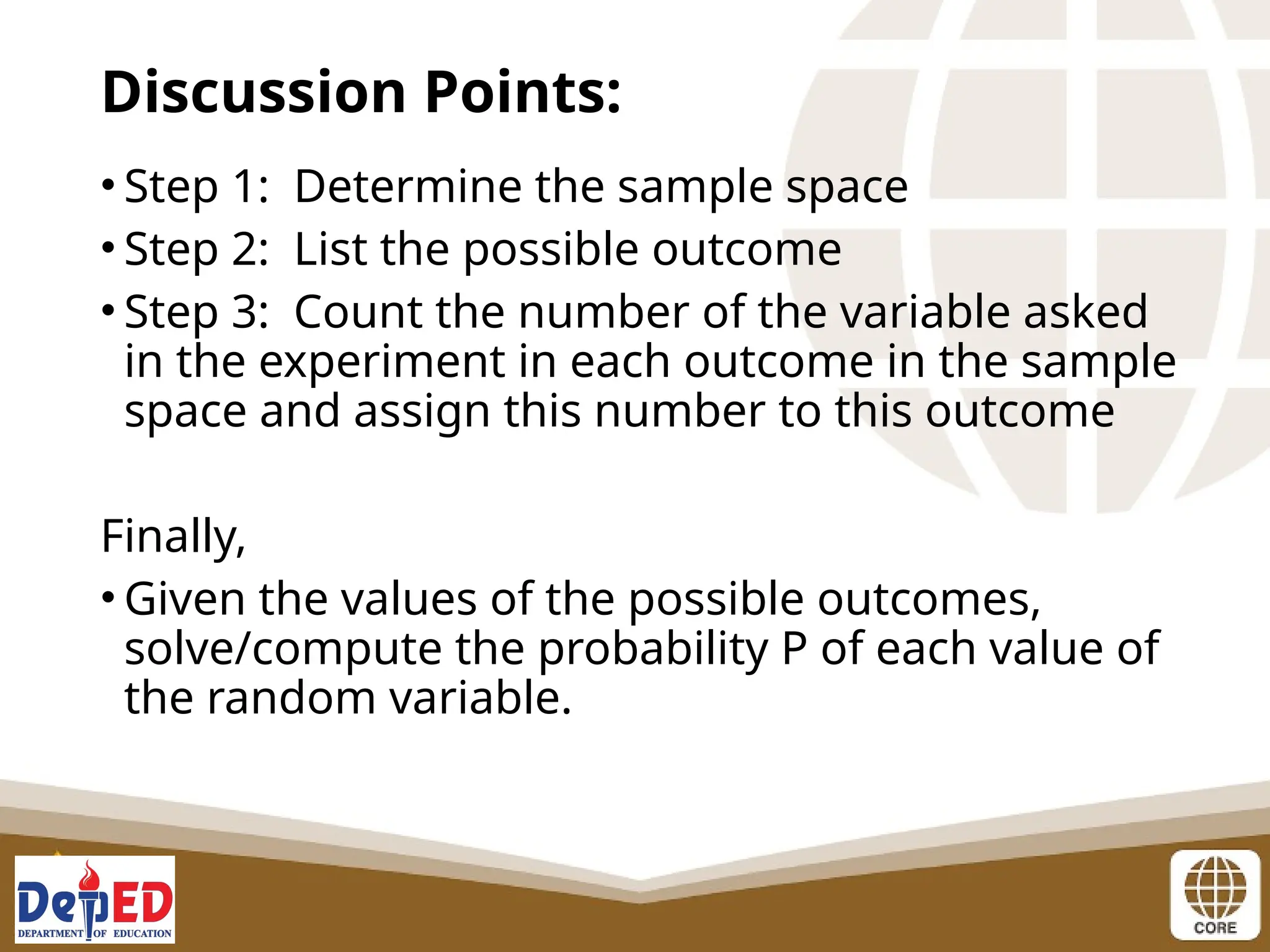• Step 1: Determine the sample space
• Step 2: List the possible outcome
• Step 3: Count the number of the variable asked
in the experiment in each outcome in the sample
space and assign this number to this outcome
Finally,
• Given the values of the possible outcomes,
solve/compute the probability P of each value of
the random variable.
Discussion Points:
 