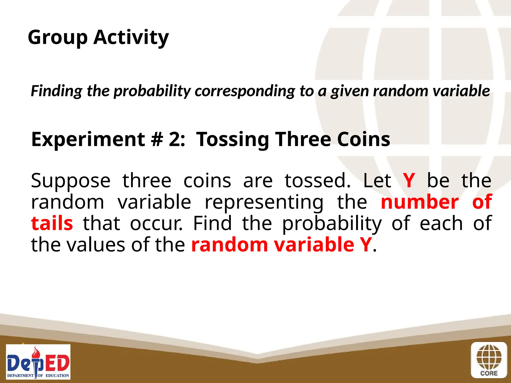Group Activity
Finding the probability corresponding to a given random variable
Experiment # 2: Tossing Three Coins
Suppose three coins are tossed. Let Y be the
random variable representing the number of
tails that occur. Find the probability of each of
the values of the random variable Y.
 