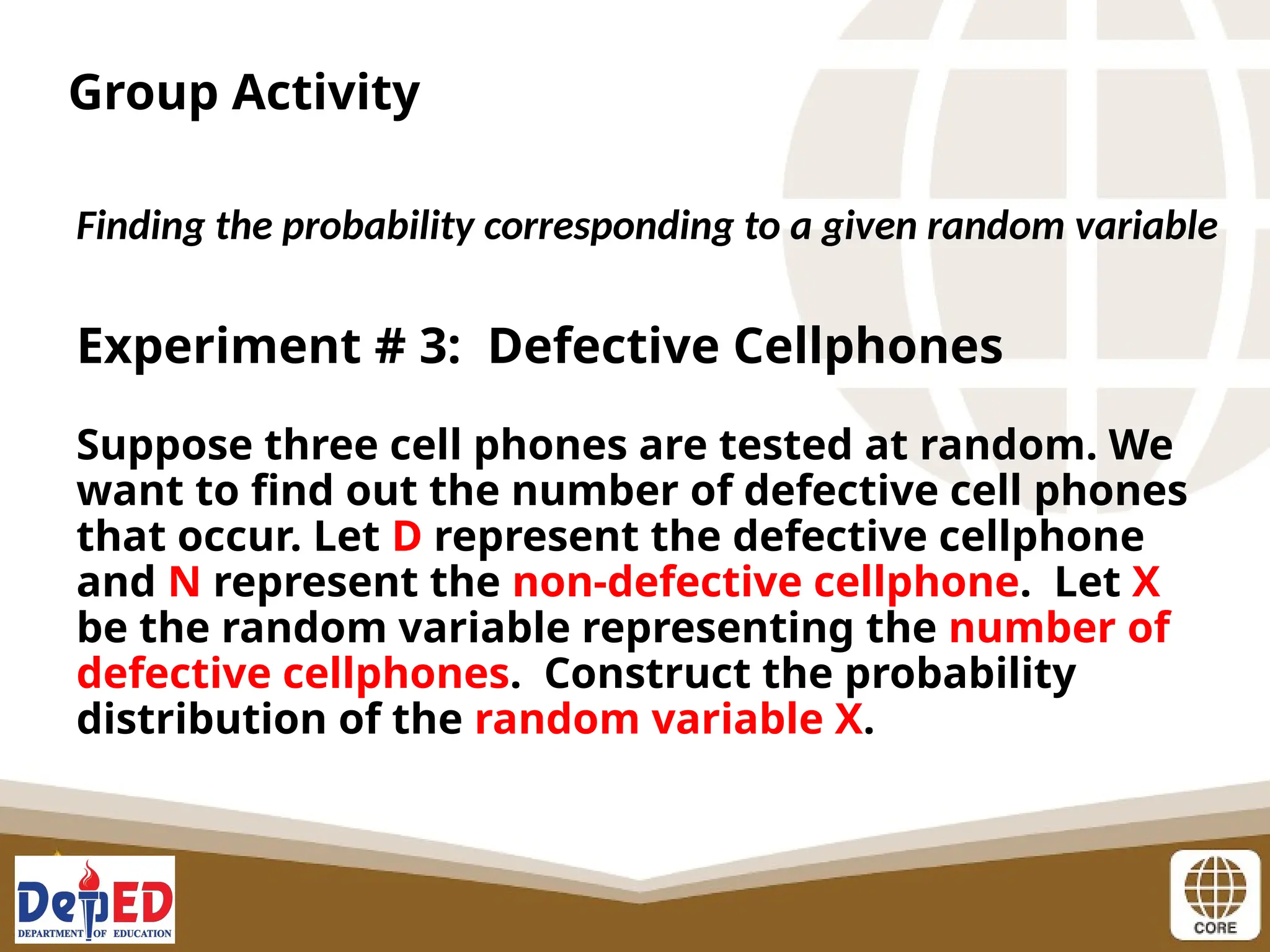 Group Activity
Finding the probability corresponding to a given random variable
Experiment # 3: Defective Cellphones
Suppose three cell phones are tested at random. We
want to find out the number of defective cell phones
that occur. Let D represent the defective cellphone
and N represent the non-defective cellphone. Let X
be the random variable representing the number of
defective cellphones. Construct the probability
distribution of the random variable X.
 
