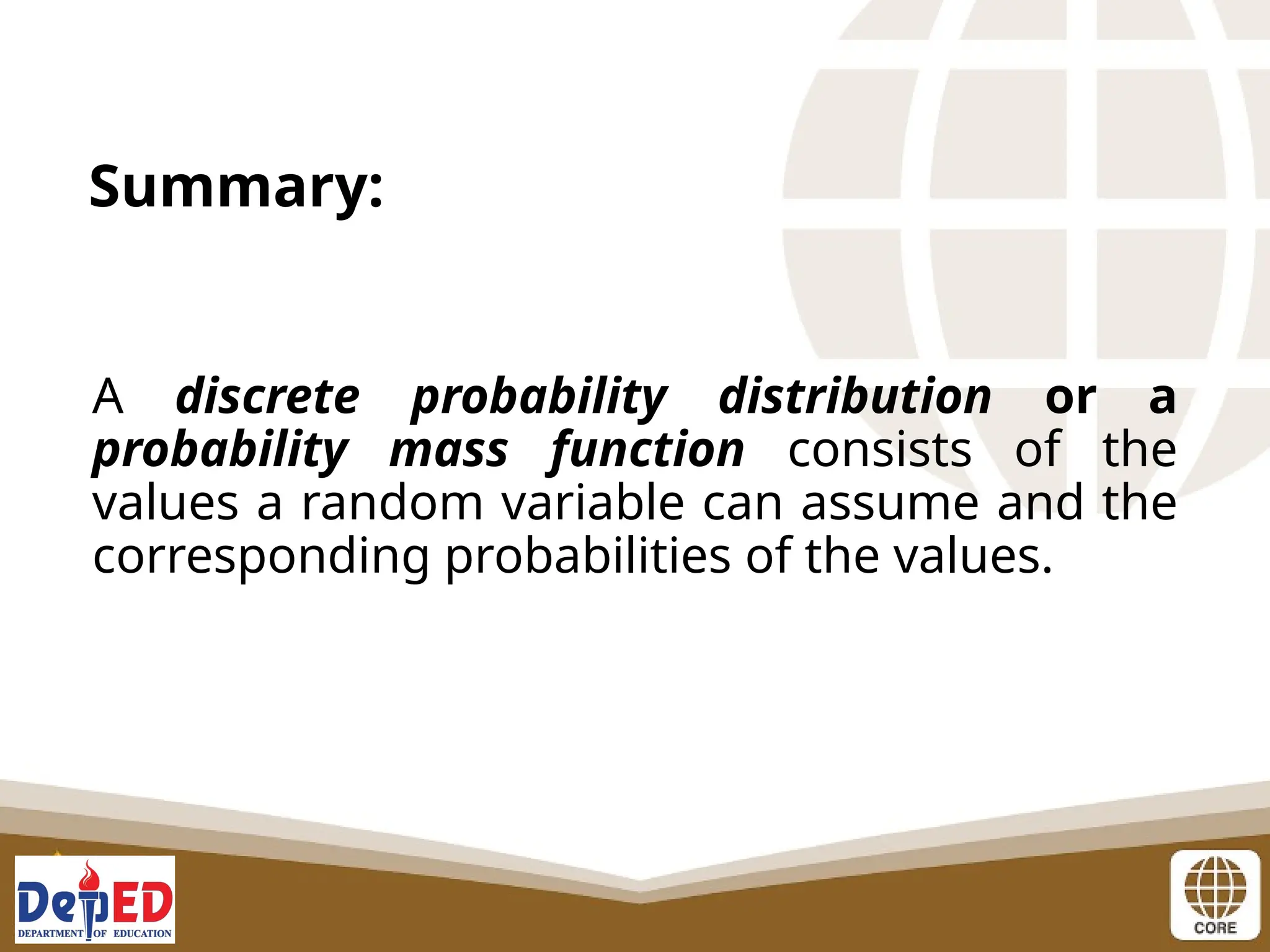 A discrete probability distribution or a
probability mass function consists of the
values a random variable can assume and the
corresponding probabilities of the values.
Summary:
 