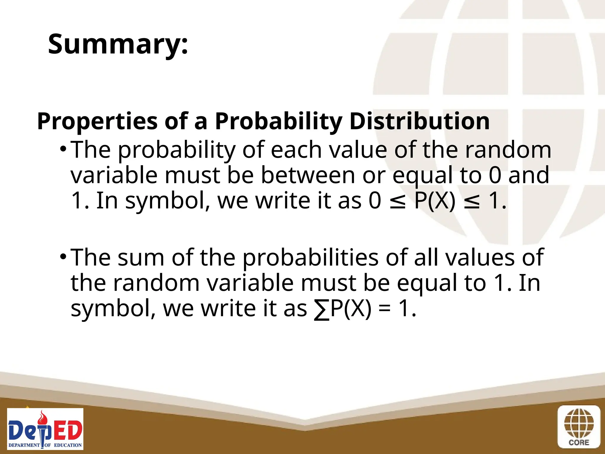 Properties of a Probability Distribution
•The probability of each value of the random
variable must be between or equal to 0 and
1. In symbol, we write it as 0 P(X) 1.
≤ ≤
•The sum of the probabilities of all values of
the random variable must be equal to 1. In
symbol, we write it as P(X) = 1.
∑
Summary:
 