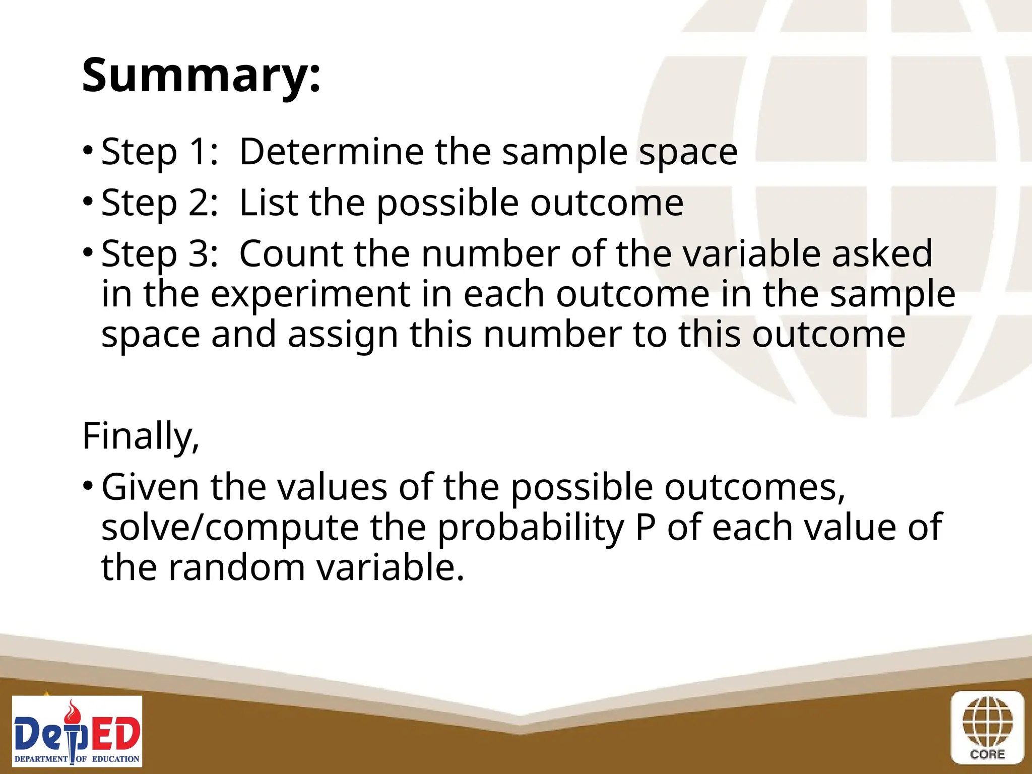 • Step 1: Determine the sample space
• Step 2: List the possible outcome
• Step 3: Count the number of the variable asked
in the experiment in each outcome in the sample
space and assign this number to this outcome
Finally,
• Given the values of the possible outcomes,
solve/compute the probability P of each value of
the random variable.
Summary:
 