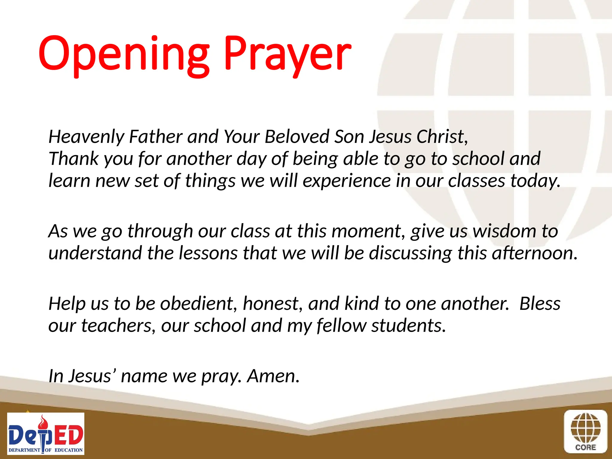Opening Prayer
Heavenly Father and Your Beloved Son Jesus Christ,
Thank you for another day of being able to go to school and
learn new set of things we will experience in our classes today.
As we go through our class at this moment, give us wisdom to
understand the lessons that we will be discussing this afternoon.
Help us to be obedient, honest, and kind to one another. Bless
our teachers, our school and my fellow students.
In Jesus’ name we pray. Amen.
 