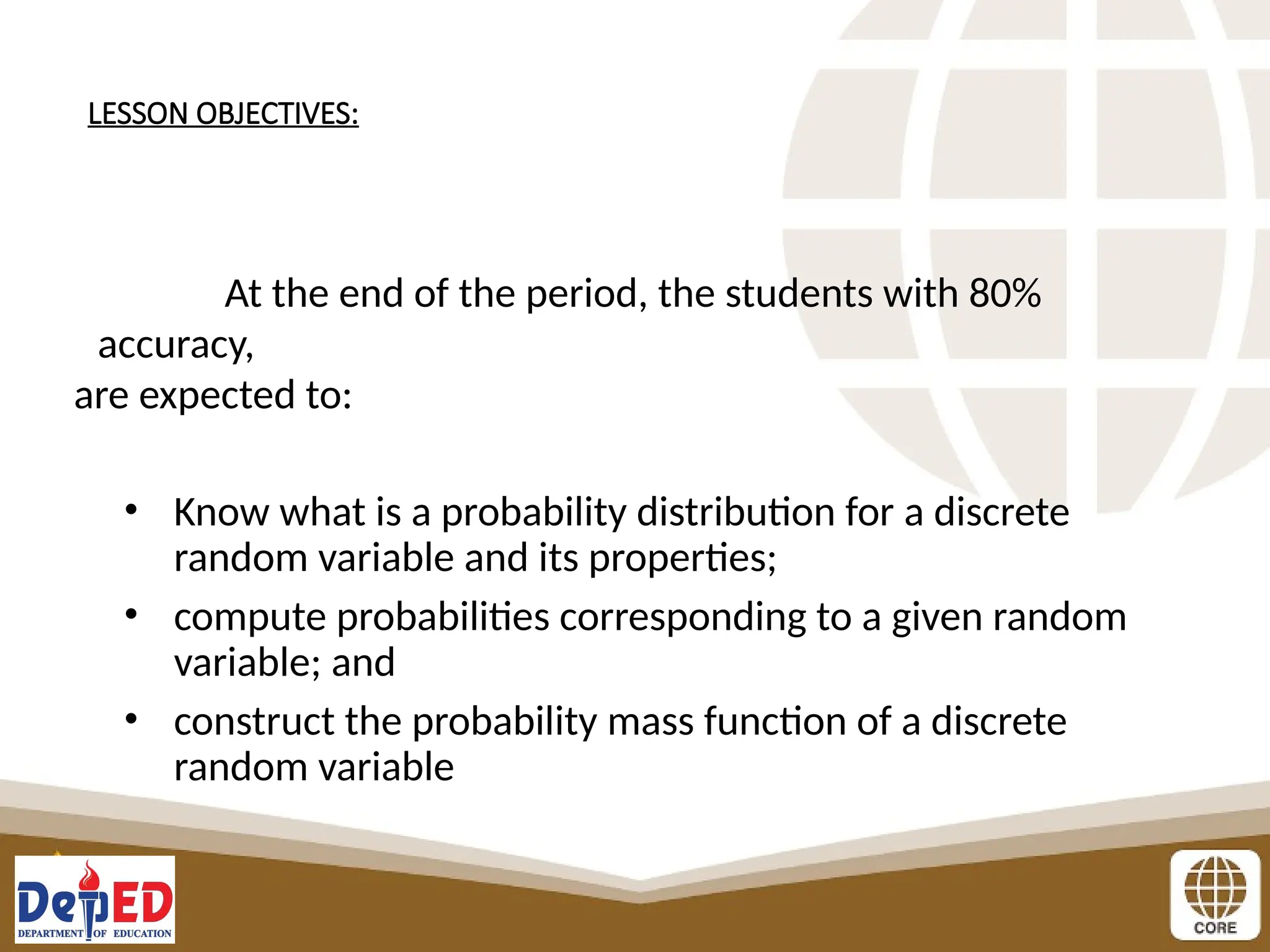 LESSON OBJECTIVES:
At the end of the period, the students with 80%
accuracy,
are expected to:
• Know what is a probability distribution for a discrete
random variable and its properties;
• compute probabilities corresponding to a given random
variable; and
• construct the probability mass function of a discrete
random variable
 