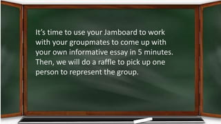 It’s time to use your Jamboard to work
with your groupmates to come up with
your own informative essay in 5 minutes.
Then, we will do a raffle to pick up one
person to represent the group.
 