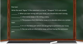 Post test:
Write the word “Agree” if the statement is true or “ Disagree” if it’s not correct.
_______ 1. When you start strong with your essay, you should also end it strong.
__________ 2. Informative essay is like telling a story.
__________ 3. The purpose of an informative essay is to educate others on a certain
topic.
__________ 4. It is in the Body part where you are going to summarize your essay.
__________ 5. You can write an informative essay without having the conclusion
part.
 