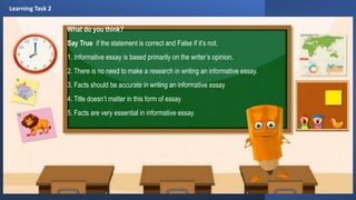 What do you think?
Say True if the statement is correct and False if it’s not.
1. Informative essay is based primarily on the writer’s opinion.
2. There is no need to make a research in writing an informative essay.
3. Facts should be accurate in writing an informative essay
4. Title doesn’t matter in this form of essay
5. Facts are very essential in informative essay.
Learning Task 2
 