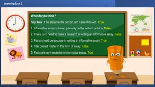 What do you think?
Say True if the statement is correct and False if it’s not. True
1. Informative essay is based primarily on the writer’s opinion. False
2. There is no need to make a research in writing an informative essay. False
3. Facts should be accurate in writing an informative essay. True
4. Title doesn’t matter in this form of essay. False
5. Facts are very essential in informative essay. True
Learning Task 2
 