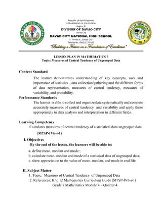 Republic of the Philippines
DEPARTMENT OF EDUCATION
Region XI
DIVISION OF DAVAO CITY
Davao City
DAVAO CITY NATIONAL HIGH SCHOOL
F. Torres St., Davao City
Telefax No. (082) 227 9102
LESSON PLAN IN MATHEMATICS 7
Topic: Measures of Central Tendency of Ungrouped Data
Content Standard
The learner demonstrates understanding of key concepts, uses and
importance of statistics , data collection/gathering and the different forms
of data representation, measures of central tendency, measures of
variability, and probability.
Performance Standards
The learner is able to collect and organize data systematically and compute
accurately measures of central tendency and variability and apply these
appropriately in data analysis and interpretation in different fields.
Learning Competency
Calculates measures of central tendency of a statistical data ungrouped data
(M7SP-IVh-i-1)
I. Objectives
By the end of the lesson, the learners will be able to:
a. define mean, median and mode ;
b. calculate mean, median and mode of a statistical data of ungrouped data;
c. show appreciation to the value of mean, median, and mode in real life
II. Subject Matter
1. Topic: Measures of Central Tendency of Ungrouped Data
2. References: K to 12 Mathematics Curriculum Guide (M7SP-IVh-i-1)
Grade 7 Mathematics Module 4 – Quarter 4
 
