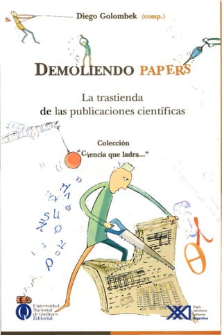 ~                           - -                     Diego Golombek             (com p.)




                                                                                                 ....

                                                                  ENDO PAPERS
                                        La trastienda
                               de las publicaciones cientificas


                                                    b
   l'   .~~                   -~1'.

  - : '}( p,fi...>J ~

  ...... ::;>
      ..;--.  1.';                              .

~-"'U'JV--"~                                      
 ,.J                                                              Colecci6n
                                                           I/oCiencla que ladra..."

                                               !	                          , y "",



                                     ,~~ - <:;(L '
                                   .1' '
                                     4
                                               ~C:;    ~      I       •




                                  U0
                           :P  (. 0
                                                             ~-~
                                                              ( .~

                      "
                                >­
                                           0
                                            ..z
                                   '
                      e:
                    - )
               ')




        (f)
          ~	              t ·lJi'I' l's id ad

                          ~;l4'i() Il; J1 ~

                          th'( )lli IIl WS
                          Edilorial
 