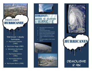 How to survive a
Deadliest                   hurricane?
Hurricanes
                           Stay away from windows and
                           glass doors
                           Close all interior doors
                           Secure and brace external doors
                           Keep curtains and blinds closed.
                           Stay in a small interior room,
                           closet or hallway on the lowest
 Well known + deadly       level.
      hurricanes           Lie under a table or other sturdy

   Hurricane Camille
         (1969)
                           objects
                                                               HURRICANES
 Hurricane Hugo (1989)
  Galveston Hurricane
         (1900)
   Hurricane Andrew
         (1992)
   Hurricane Katrina
         (2005)
                                                                Demolishe
 Hurricane Mitch (1998)
                                                                  r 9N
 