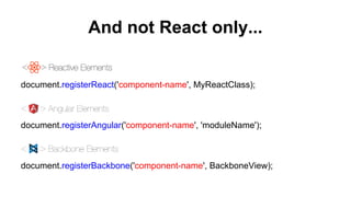 And not React only...
document.registerReact('component-name', MyReactClass);
document.registerAngular('component-name', 'moduleName');
document.registerBackbone('component-name', BackboneView);
 