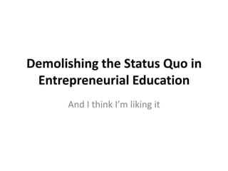 Demolishing the Status Quo in Entrepreneurial Education And I think I’m liking it 