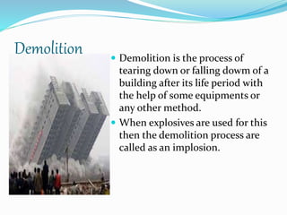 Demolition  Demolition is the process of
tearing down or falling dowm of a
building after its life period with
the help of some equipments or
any other method.
 When explosives are used for this
then the demolition process are
called as an implosion.
 