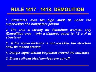RULE 1417 - 1418: DEMOLITION
1. Structures over 6m high must be under the
supervision of a competent person
2. The area is strictly for demolition workers only
(Demolition area - w/in a distance equal to 1.5 x H of
structure)
3. If the above distance is not possible, the structure
shall be fenced around
4. Danger signs should be posted around the structure
5. Ensure all electrical services are cut-off
 