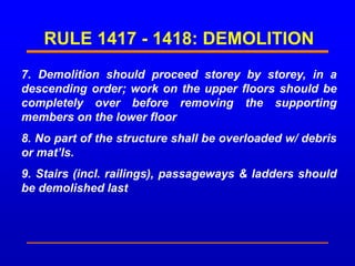 RULE 1417 - 1418: DEMOLITION
7. Demolition should proceed storey by storey, in a
descending order; work on the upper floors should be
completely over before removing the supporting
members on the lower floor
8. No part of the structure shall be overloaded w/ debris
or mat’ls.
9. Stairs (incl. railings), passageways & ladders should
be demolished last
 