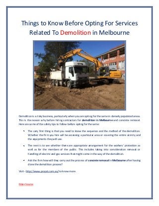 Things to Know Before Opting For Services
Related To Demolition in Melbourne
Demolition is a risky business, particularly when you are opting for the same in densely populated areas.
This is the reason why before hiring contractors for demolition in Melbourne and concrete removal.
Here are some of the safety tips to follow before opting for the same:
The very first thing is that you need to know the sequence and the method of the demolition.
Whether the firm you hire will be accessing a particular area or covering the entire vicinity and
the equipments they will use.
The next is to see whether there are appropriate arrangement for the workers’ protection as
well as for the members of the public. This includes taking into consideration removal or
handling of electric and gas services that might come in the way of the demolition.
Ask the firm how will they carry out the process of concrete removal in Melbourne after having
done the demolition process?
Visit - http://www.procat.com.au/ to know more.
Main Source
 