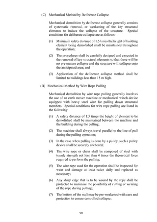 (C) Mechanical Method by Deliberate Collapse
Mechanical demolition by deliberate collapse generally consists
of systematic removal, or weakening of the key structural
elements to induce the collapse of the structure. Special
conditions for deliberate collapse are as follows:
(1) Minimum safety distance of 1.5 times the height of building
element being demolished shall be maintained throughout
the operation;
(2) The procedures shall be carefully designed and executed in
the removal of key structural elements so that there will be
no pre-mature collapse and the structure will collapse onto
the anticipated area; and
(3) Application of the deliberate collapse method shall be
limited to buildings less than 15 m high.
(D) Mechanical Method by Wire Rope Pulling
Mechanical demolition by wire rope pulling generally involves
the use of an earth mover machine or mechanical winch device
equipped with heavy steel wire for pulling down structural
members. Special conditions for wire rope pulling are listed in
the following:
(1) A safety distance of 1.5 times the height of element to be
demolished shall be maintained between the machine and
the building during the pulling;
(2) The machine shall always travel parallel to the line of pull
during the pulling operation;
(3) In the case when pulling is done by a pulley, such a pulley
device shall be securely anchored;
(4) The wire rope or chain shall be composed of steel with
tensile strength not less than 4 times the theoretical force
required to perform the pulling;
(5) The wire rope used for the operation shall be inspected for
wear and damage at least twice daily and replaced as
necessary;
(6) Any sharp edge that is to be wound by the rope shall be
protected to minimise the possibility of cutting or wearing
of the rope during pulling;
(7) The bottom of the wall may be pre-weakened with care and
protection to ensure controlled collapse;
90
 