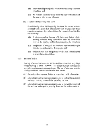 (8) The wire rope pulling shall be limited to buildings less than
15 m high; and
(9) All workers shall stay away from the area within reach of
the rope or wire in case it breaks.
(E) Mechanical Method by clam shell
Demolition by clam shell typically involves the use of a crane
equipped with a clam shell attachment which progressively bites
away the structure. Special conditions for clam shell are listed in
the following:
(1) A minimum safety distance of 0.5 times the height of the
building element being demolished shall be maintained
between the machine and the building during the operation;
(2) The process of biting off the structural elements shall begin
from the top and progress downwards; and
(3) The clam shell shall be operated not less than 1 m above the
structure being demolished.
4.7.5 Thermal Lance
Cutting of reinforced concrete by thermal lance involves very high
temperature up to 2,000 - 4,000°C. The extremely high heat requires
special precautionary measures and care. The use of a thermal lance in
cutting reinforced concrete shall not be used unless:
(A) the project demonstrated that there is no other viable alternative;
(B) adequate protective measures are provided to isolate the operation
and to prevent any potential fire spreading out; and
(C) adequate protective measures are provided to prevent the injury of
the workers, and any third party by flame and the molten concrete.
91
 
