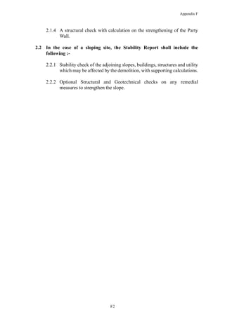 Appendix F
2.1.4 A structural check with calculation on the strengthening of the Party
Wall.
2.2 In the case of a sloping site, the Stability Report shall include the
following :-
2.2.1 Stability check of the adjoining slopes, buildings, structures and utility
which may be affected by the demolition, with supporting calculations.
2.2.2 Optional Structural and Geotechnical checks on any remedial
measures to strengthen the slope.
F2
 